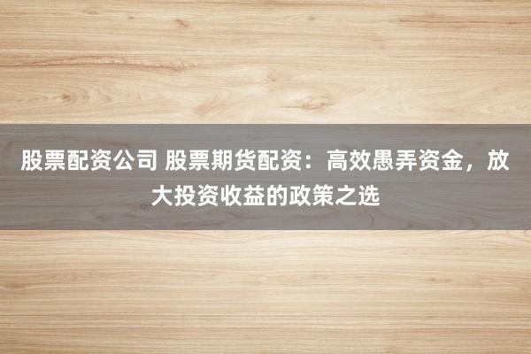 股票配资公司 股票期货配资：高效愚弄资金，放大投资收益的政策之选