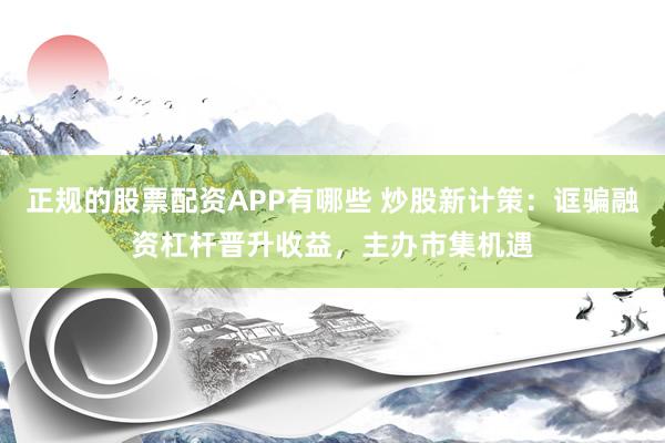 正规的股票配资APP有哪些 炒股新计策：诓骗融资杠杆晋升收益，主办市集机遇