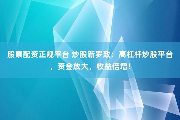 股票配资正规平台 炒股新罗致：高杠杆炒股平台，资金放大，收益倍增！