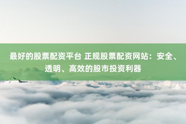 最好的股票配资平台 正规股票配资网站：安全、透明、高效的股市投资利器