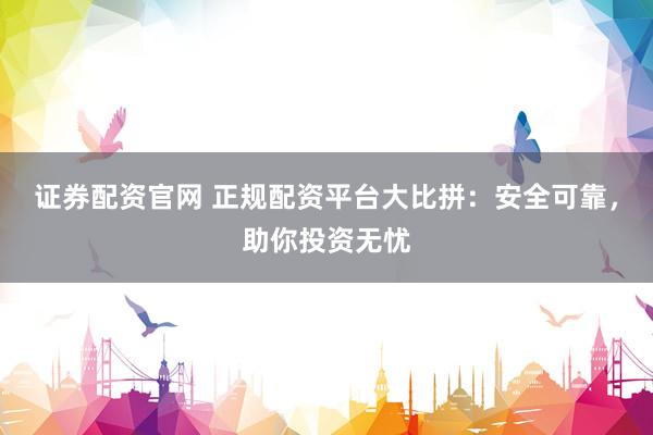 证券配资官网 正规配资平台大比拼：安全可靠，助你投资无忧
