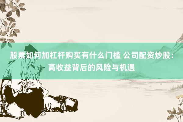 股票如何加杠杆购买有什么门槛 公司配资炒股：高收益背后的风险与机遇