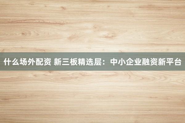 什么场外配资 新三板精选层：中小企业融资新平台