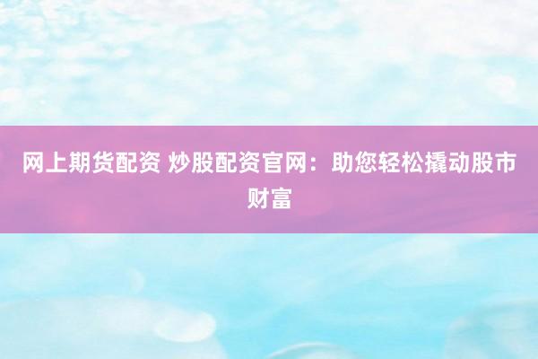 网上期货配资 炒股配资官网：助您轻松撬动股市财富