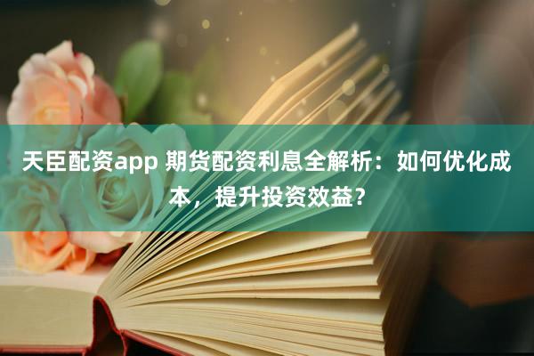 天臣配资app 期货配资利息全解析：如何优化成本，提升投资效益？