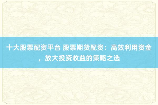十大股票配资平台 股票期货配资：高效利用资金，放大投资收益的策略之选