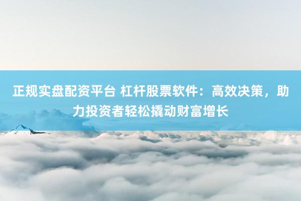 正规实盘配资平台 杠杆股票软件：高效决策，助力投资者轻松撬动财富增长