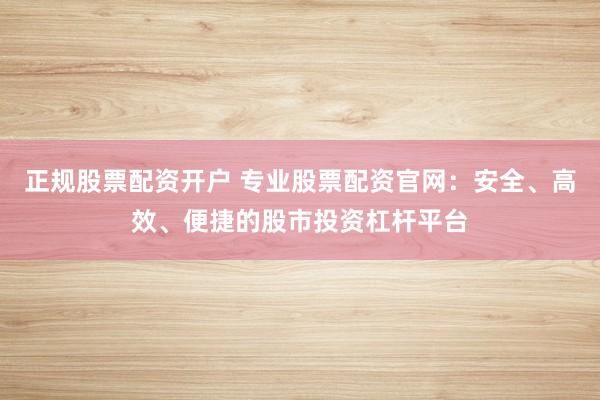 正规股票配资开户 专业股票配资官网：安全、高效、便捷的股市投资杠杆平台