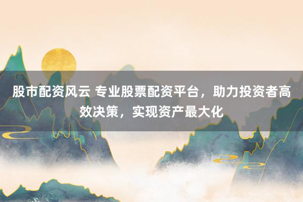 股市配资风云 专业股票配资平台，助力投资者高效决策，实现资产最大化
