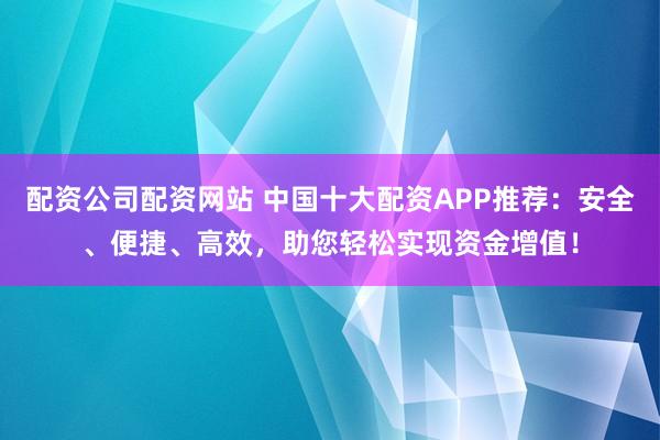 配资公司配资网站 中国十大配资APP推荐：安全、便捷、高效，助您轻松实现资金增值！