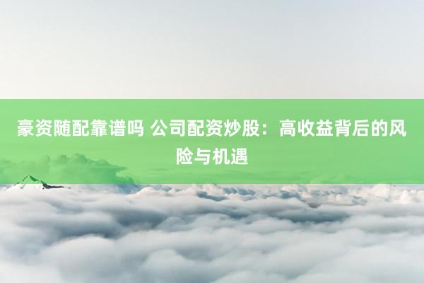 豪资随配靠谱吗 公司配资炒股：高收益背后的风险与机遇