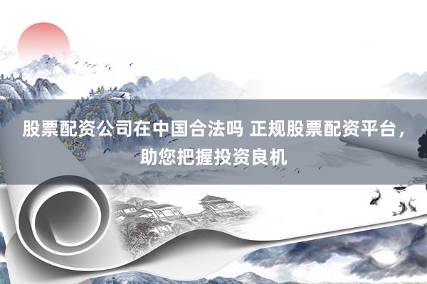 股票配资公司在中国合法吗 正规股票配资平台，助您把握投资良机