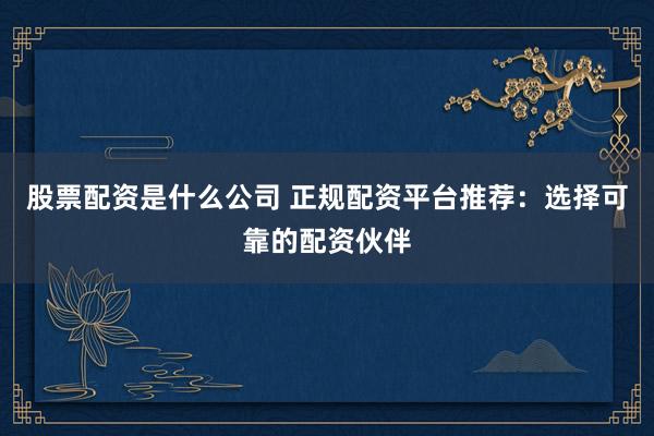 股票配资是什么公司 正规配资平台推荐：选择可靠的配资伙伴