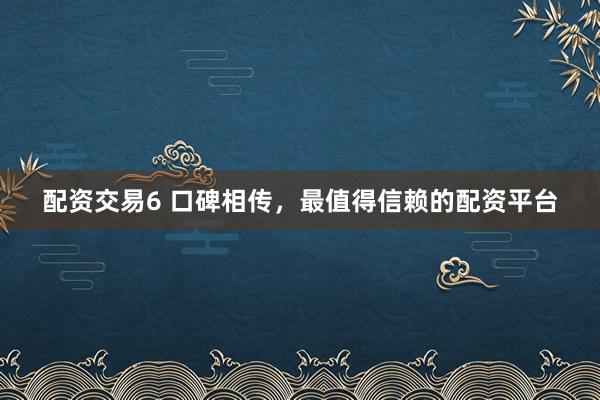 配资交易6 口碑相传，最值得信赖的配资平台