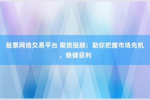 股票网络交易平台 期货投顾：助你把握市场先机，稳健获利