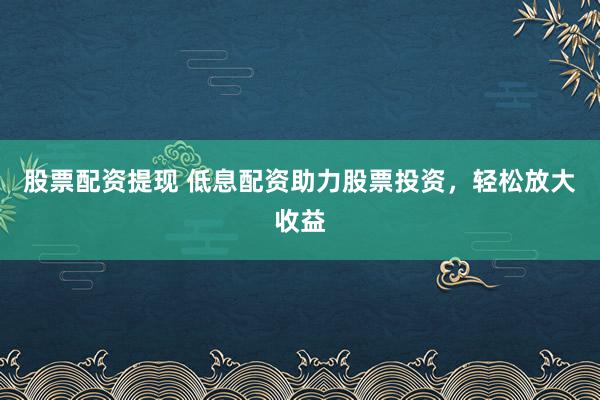 股票配资提现 低息配资助力股票投资，轻松放大收益