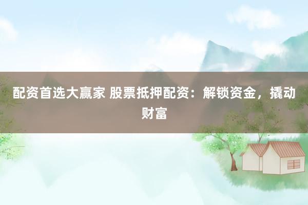 配资首选大赢家 股票抵押配资：解锁资金，撬动财富