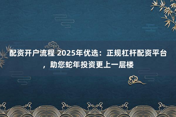 配资开户流程 2025年优选：正规杠杆配资平台，助您蛇年投资更上一层楼