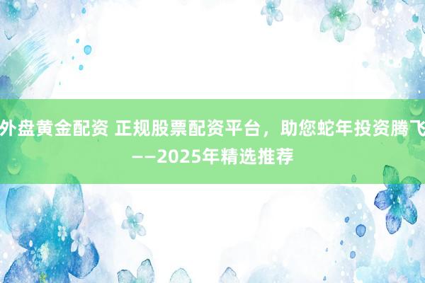 外盘黄金配资 正规股票配资平台，助您蛇年投资腾飞——2025年精选推荐