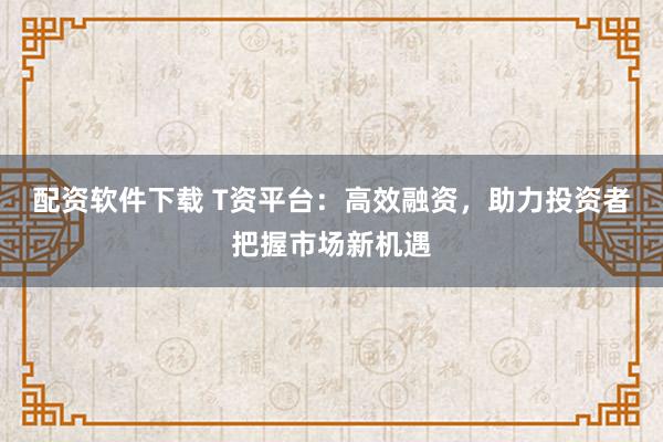 配资软件下载 T资平台：高效融资，助力投资者把握市场新机遇