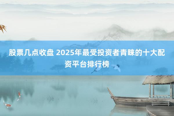 股票几点收盘 2025年最受投资者青睐的十大配资平台排行榜