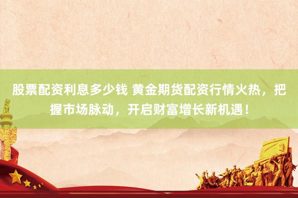股票配资利息多少钱 黄金期货配资行情火热，把握市场脉动，开启财富增长新机遇！