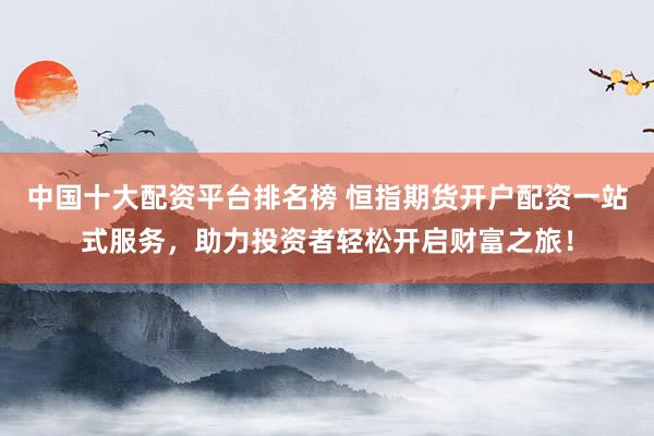中国十大配资平台排名榜 恒指期货开户配资一站式服务，助力投资者轻松开启财富之旅！