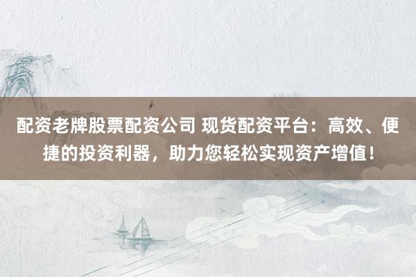 配资老牌股票配资公司 现货配资平台：高效、便捷的投资利器，助力您轻松实现资产增值！