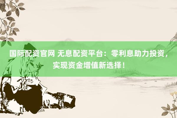 国际配资官网 无息配资平台：零利息助力投资，实现资金增值新选择！