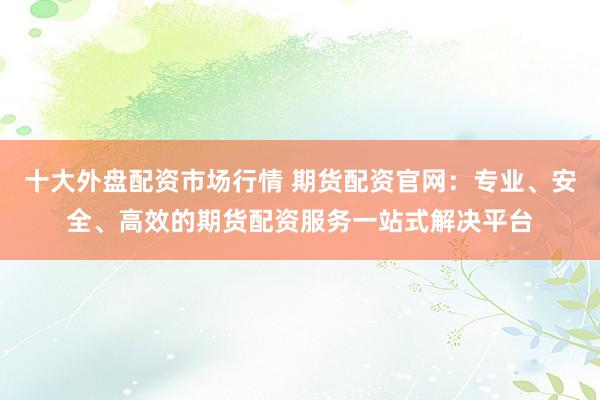 十大外盘配资市场行情 期货配资官网：专业、安全、高效的期货配资服务一站式解决平台