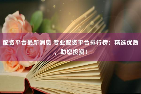 配资平台最新消息 专业配资平台排行榜：精选优质，助您投资！