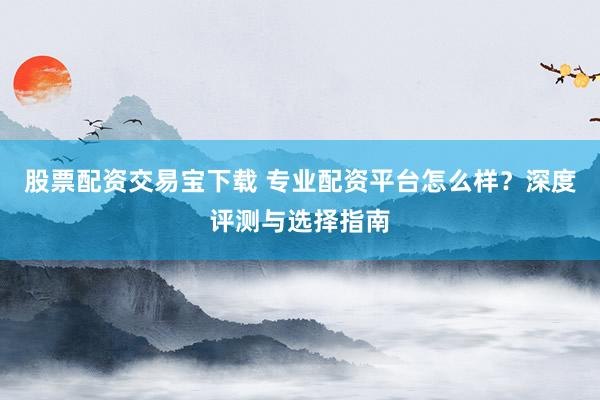 股票配资交易宝下载 专业配资平台怎么样？深度评测与选择指南