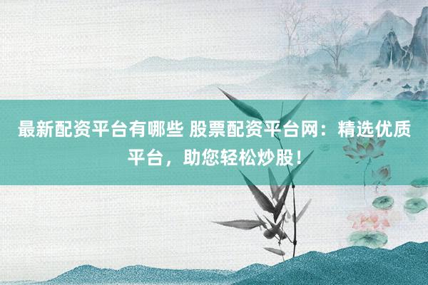 最新配资平台有哪些 股票配资平台网：精选优质平台，助您轻松炒股！