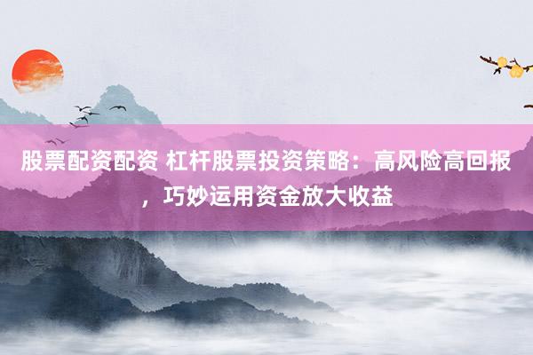 股票配资配资 杠杆股票投资策略：高风险高回报，巧妙运用资金放大收益