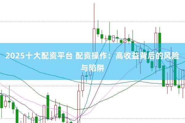 2025十大配资平台 配资操作：高收益背后的风险与陷阱