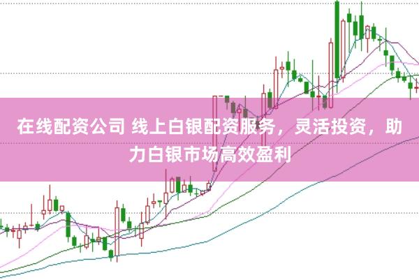 在线配资公司 线上白银配资服务，灵活投资，助力白银市场高效盈利