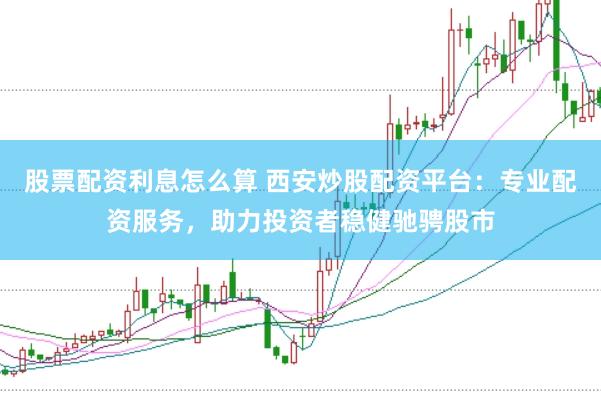股票配资利息怎么算 西安炒股配资平台：专业配资服务，助力投资者稳健驰骋股市