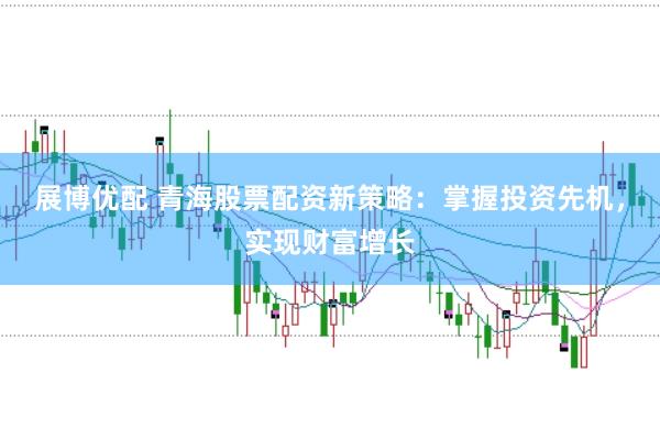 展博优配 青海股票配资新策略：掌握投资先机，实现财富增长