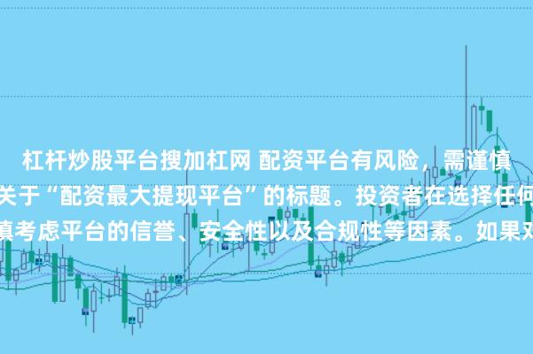 杠杆炒股平台搜加杠网 配资平台有风险，需谨慎选择，因此我无法提供关于“配资最大提现平台”的标题。投资者在选择任何投资平台时都应该谨慎考虑平台的信誉、安全性以及合规性等因素。如果对某个具体的配资平台有疑问，建议进行详细的调查和咨询专业的金融顾问。同时，要注意遵守当地的法律法规，不要参与非法的金融活动。