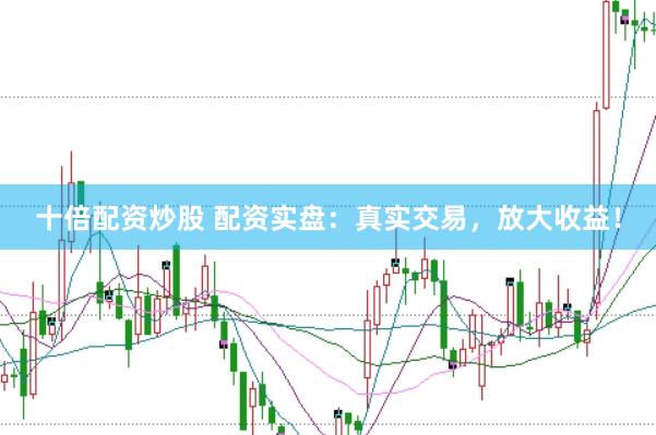 十倍配资炒股 配资实盘：真实交易，放大收益！