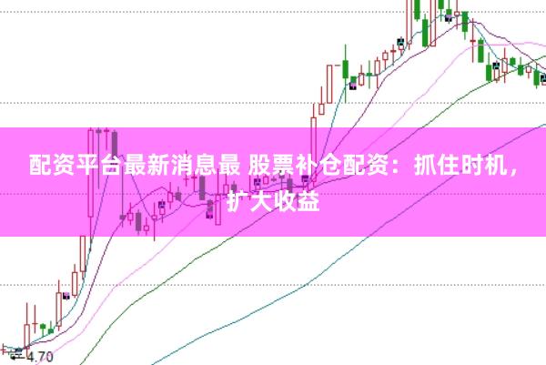 配资平台最新消息最 股票补仓配资：抓住时机，扩大收益