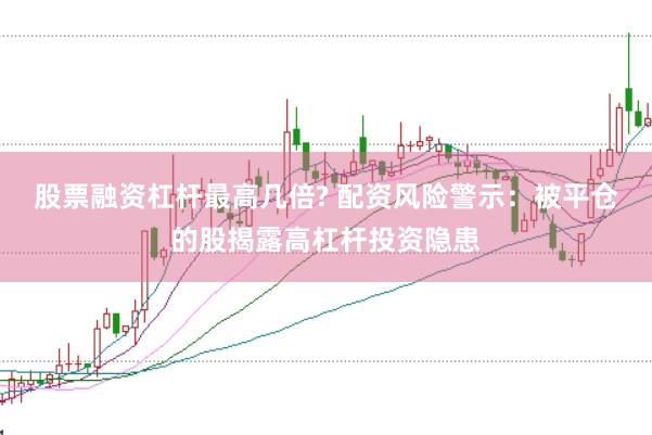 股票融资杠杆最高几倍? 配资风险警示：被平仓的股揭露高杠杆投资隐患