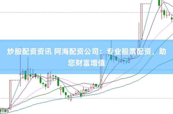 炒股配资资讯 阿海配资公司：专业股票配资，助您财富增值