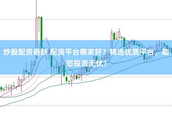 炒股配资最新 配资平台哪家好？精选优质平台，助您投资无忧！