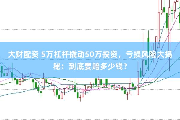 大财配资 5万杠杆撬动50万投资，亏损风险大揭秘：到底要赔多少钱？