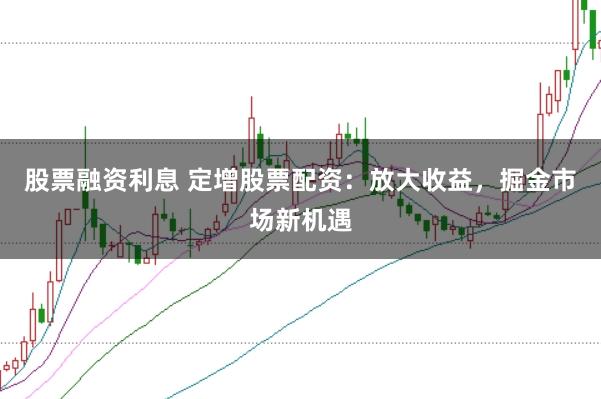 股票融资利息 定增股票配资：放大收益，掘金市场新机遇