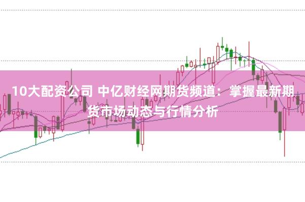 10大配资公司 中亿财经网期货频道：掌握最新期货市场动态与行情分析