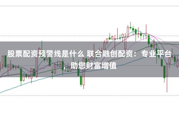 股票配资预警线是什么 联合融创配资：专业平台，助您财富增值