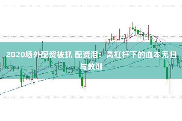 2020场外配资被抓 配资泪：高杠杆下的血本无归与教训
