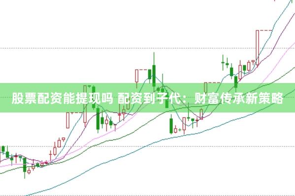 股票配资能提现吗 配资到子代：财富传承新策略